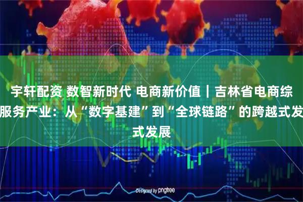 宇轩配资 数智新时代 电商新价值｜吉林省电商综合服务产业：从“数字基建”到“全球链路”的跨越式发展
