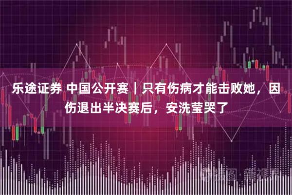 乐途证券 中国公开赛｜只有伤病才能击败她，因伤退出半决赛后，安洗莹哭了