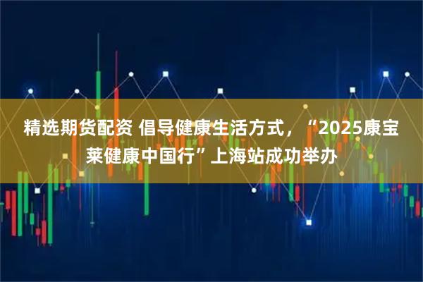 精选期货配资 倡导健康生活方式，“2025康宝莱健康中国行”上海站成功举办