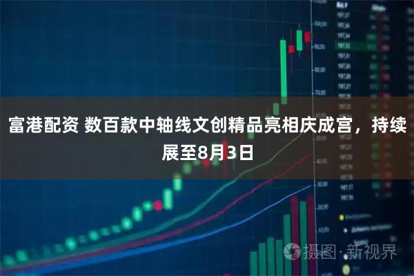 富港配资 数百款中轴线文创精品亮相庆成宫，持续展至8月3日