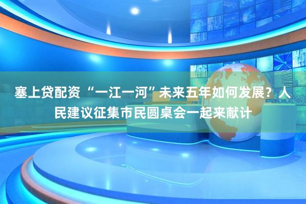 塞上贷配资 “一江一河”未来五年如何发展？人民建议征集市民圆桌会一起来献计