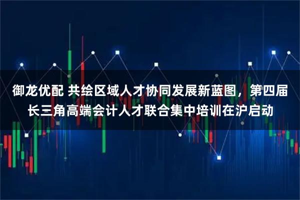御龙优配 共绘区域人才协同发展新蓝图，第四届长三角高端会计人才联合集中培训在沪启动