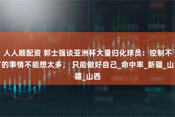 人人顺配资 郭士强谈亚洲杯大量归化球员：控制不了的事情不能想太多， 只能做好自己_命中率_新疆_山西