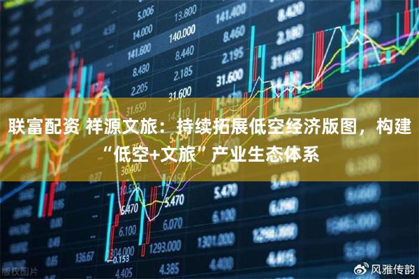 联富配资 祥源文旅：持续拓展低空经济版图，构建“低空+文旅”产业生态体系