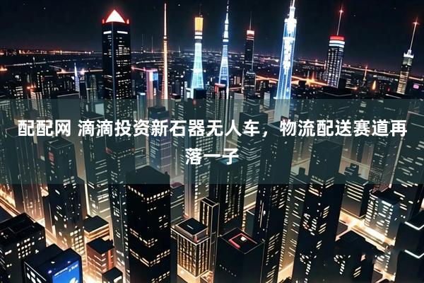 配配网 滴滴投资新石器无人车，物流配送赛道再落一子