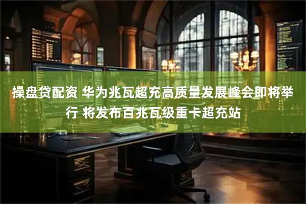 操盘贷配资 华为兆瓦超充高质量发展峰会即将举行 将发布百兆瓦级重卡超充站