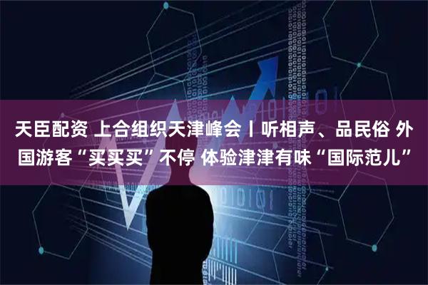 天臣配资 上合组织天津峰会丨听相声、品民俗 外国游客“买买买”不停 体验津津有味“国际范儿”