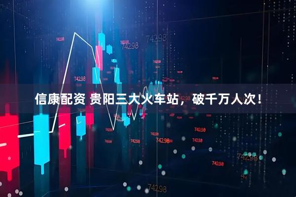信康配资 贵阳三大火车站，破千万人次！