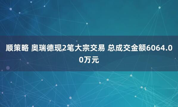 顺策略 奥瑞德现2笔大宗交易 总成交金额6064.00万元