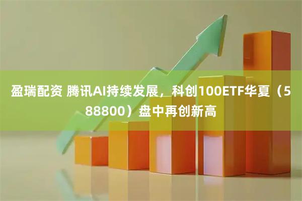 盈瑞配资 腾讯AI持续发展，科创100ETF华夏（588800）盘中再创新高
