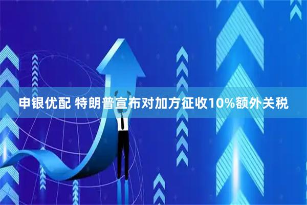 申银优配 特朗普宣布对加方征收10%额外关税