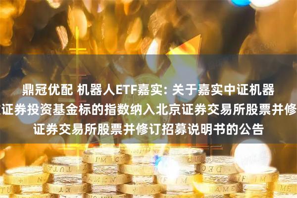 鼎冠优配 机器人ETF嘉实: 关于嘉实中证机器人交易型开放式指数证券投资基金标的指数纳入北京证券交易所股票并修订招募说明书的公告