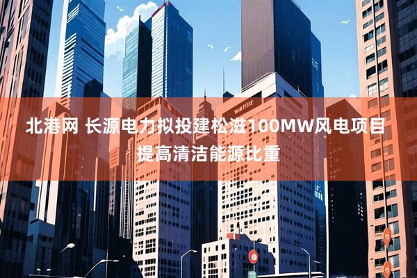 北港网 长源电力拟投建松滋100MW风电项目  提高清洁能源比重